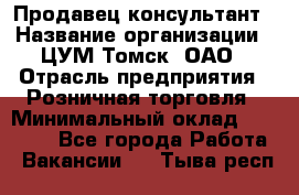 Продавец-консультант › Название организации ­ ЦУМ Томск, ОАО › Отрасль предприятия ­ Розничная торговля › Минимальный оклад ­ 20 000 - Все города Работа » Вакансии   . Тыва респ.